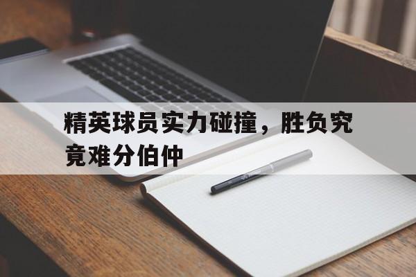 关于精英球员实力碰撞，胜负究竟难分伯仲的信息