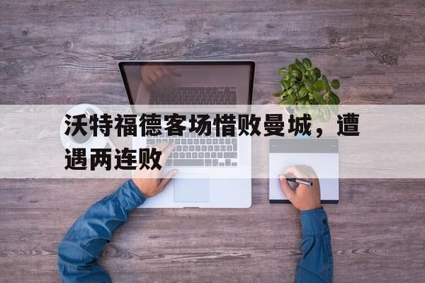 沃特福德客场惜败曼城，遭遇两连败(沃特福德客场惜败曼城,遭遇两连败球迷)