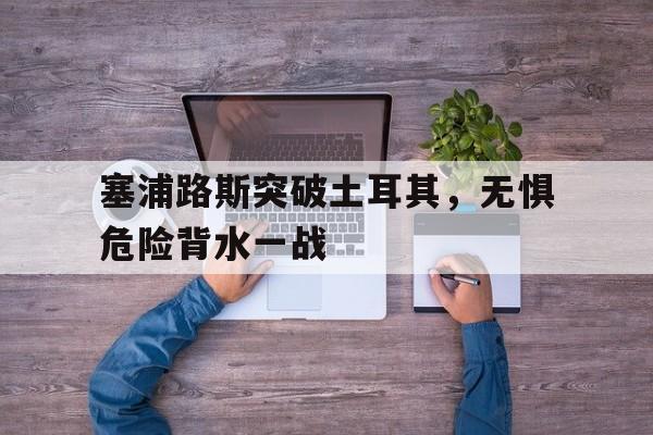 塞浦路斯突破土耳其，无惧危险背水一战的简单介绍