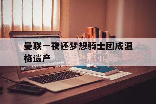 关于曼联一夜还梦想骑士团成温格遗产的信息